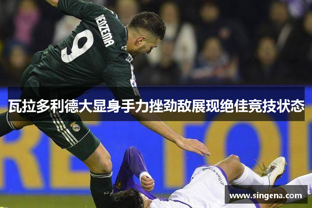 瓦拉多利德大显身手力挫劲敌展现绝佳竞技状态
