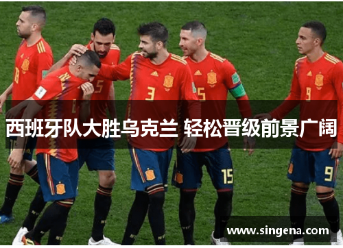 西班牙队大胜乌克兰 轻松晋级前景广阔
