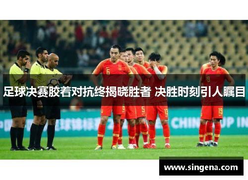 足球决赛胶着对抗终揭晓胜者 决胜时刻引人瞩目