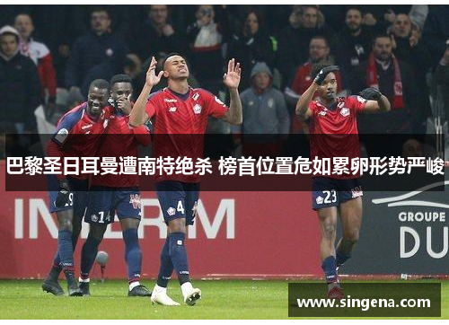 巴黎圣日耳曼遭南特绝杀 榜首位置危如累卵形势严峻