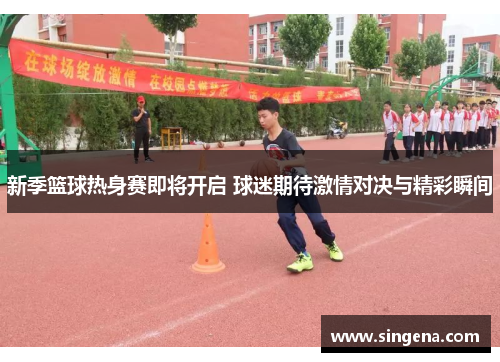 新季篮球热身赛即将开启 球迷期待激情对决与精彩瞬间