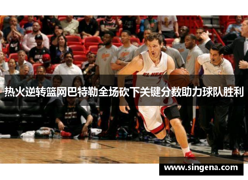 热火逆转篮网巴特勒全场砍下关键分数助力球队胜利
