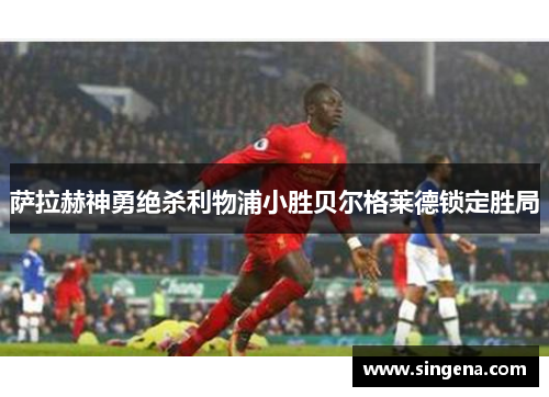 萨拉赫神勇绝杀利物浦小胜贝尔格莱德锁定胜局