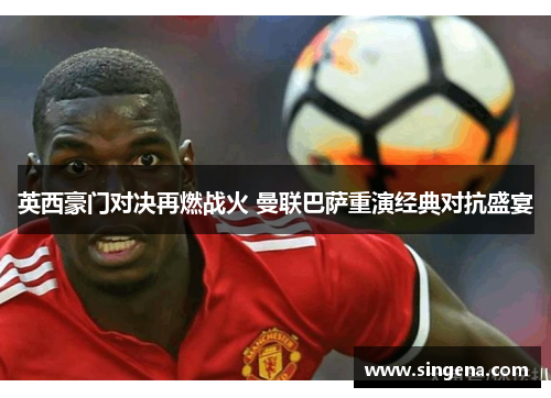 英西豪门对决再燃战火 曼联巴萨重演经典对抗盛宴