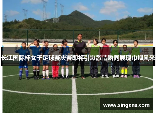 长江国际杯女子足球赛决赛即将引爆激情瞬间展现巾帼风采