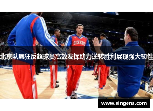 北京队疯狂反超球员高效发挥助力逆转胜利展现强大韧性